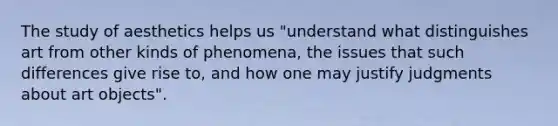 The study of aesthetics helps us "understand what distinguishes art from other kinds of phenomena, the issues that such differences give rise to, and how one may justify judgments about art objects".