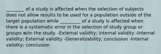 ________ of a study is affected when the selection of subjects does not allow results to be used for a population outside of the target population while _________ of a study is affected when there is a systematic error in the selection of study group or groups w/in the study. -External validity; internal validity -Internal validity; External validity -Generalizability; conclusion -Internal validity; conclusion