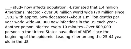 ___- study how affects population: -Estimated that 1.4 million Americans infected - over 36 million world wide (70 million since 1981 with approx. 50% deceased) -About 1 million deaths per year world wide -40,000 new infections in the US each year -Another person infected every 10 minutes -Over 600,000 persons in the United States have died of AIDS since the beginning of the epidemic -Leading killer among the 25-44 year old in the US