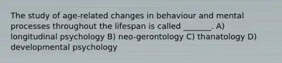 The study of age-related changes in behaviour and mental processes throughout the lifespan is called _______. A) longitudinal psychology B) neo-gerontology C) thanatology D) developmental psychology