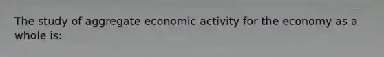 The study of aggregate economic activity for the economy as a whole is: