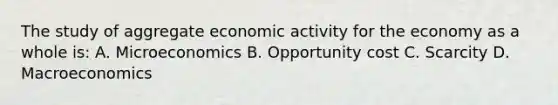 The study of aggregate economic activity for the economy as a whole is: A. Microeconomics B. Opportunity cost C. Scarcity D. Macroeconomics