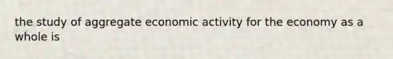 the study of aggregate economic activity for the economy as a whole is