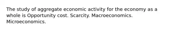 The study of aggregate economic activity for the economy as a whole is Opportunity cost. Scarcity. Macroeconomics. Microeconomics.