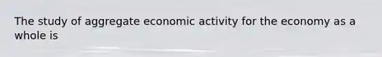 The study of aggregate economic activity for the economy as a whole is