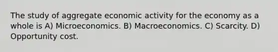 The study of aggregate economic activity for the economy as a whole is A) Microeconomics. B) Macroeconomics. C) Scarcity. D) Opportunity cost.