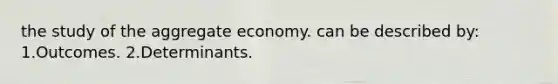 the study of the aggregate economy. can be described by: 1.Outcomes. 2.Determinants.