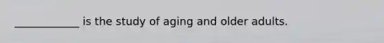 ____________ is the study of aging and older adults.