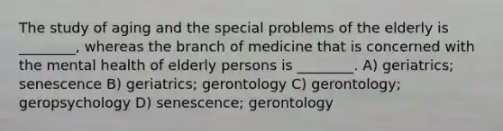 The study of aging and the special problems of the elderly is ________, whereas the branch of medicine that is concerned with the mental health of elderly persons is ________. A) geriatrics; senescence B) geriatrics; gerontology C) gerontology; geropsychology D) senescence; gerontology