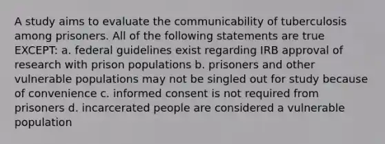 A study aims to evaluate the communicability of tuberculosis among prisoners. All of the following statements are true EXCEPT: a. federal guidelines exist regarding IRB approval of research with prison populations b. prisoners and other vulnerable populations may not be singled out for study because of convenience c. informed consent is not required from prisoners d. incarcerated people are considered a vulnerable population