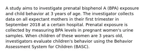 A study aims to investigate prenatal bisphenol A (BPA) exposure and child behavior at 3 years of age. The investigator collects data on all expectant mothers in their first trimester in September 2018 at a certain hospital. Prenatal exposure is collected by measuring BPA levels in pregnant women's urine samples. When children of these women are 3 years old, investigators evaluate children's behavior using the Behavior Assessment System for Children (BASC).