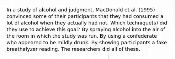 In a study of alcohol and judgment, MacDonald et al. (1995) convinced some of their participants that they had consumed a lot of alcohol when they actually had not. Which technique(s) did they use to achieve this goal? By spraying alcohol into the air of the room in which the study was run. By using a confederate who appeared to be mildly drunk. By showing participants a fake breathalyzer reading. The researchers did all of these.