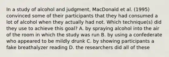 In a study of alcohol and judgment, MacDonald et al. (1995) convinced some of their participants that they had consumed a lot of alcohol when they actually had not. Which technique(s) did they use to achieve this goal? A. by spraying alcohol into the air of the room in which the study was run B. by using a confederate who appeared to be mildly drunk C. by showing participants a fake breathalyzer reading D. the researchers did all of these