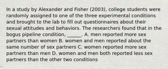 In a study by Alexander and Fisher (2003), college students were randomly assigned to one of the three experimental conditions and brought to the lab to fill out questionnaires about their sexual attitudes and behaviors. The researchers found that in the bogus pipeline condition, ______. A. men reported more sex partners than women B. women and men reported about the same number of sex partners C. women reported more sex partners than men D. women and men both reported less sex partners than the other two conditions