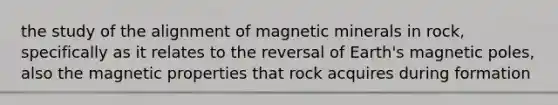 the study of the alignment of magnetic minerals in rock, specifically as it relates to the reversal of Earth's magnetic poles, also the magnetic properties that rock acquires during formation