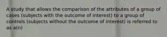 A study that allows the comparison of the attributes of a group of cases (subjects with the outcome of interest) to a group of controls (subjects without the outcome of interest) is referred to as a(n)