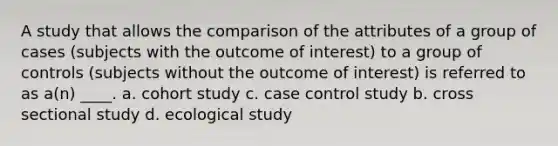 A study that allows the comparison of the attributes of a group of cases (subjects with the outcome of interest) to a group of controls (subjects without the outcome of interest) is referred to as a(n) ____. a. cohort study c. case control study b. cross sectional study d. ecological study