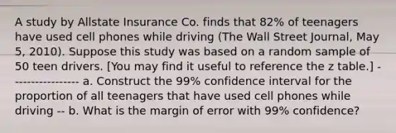 A study by Allstate Insurance Co. finds that 82% of teenagers have used cell phones while driving (The Wall Street Journal, May 5, 2010). Suppose this study was based on a random sample of 50 teen drivers. [You may find it useful to reference the z table.] ----------------- a. Construct the 99% confidence interval for the proportion of all teenagers that have used cell phones while driving -- b. What is the margin of error with 99% confidence?