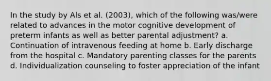 In the study by Als et al. (2003), which of the following was/were related to advances in the motor cognitive development of preterm infants as well as better parental adjustment? a. Continuation of intravenous feeding at home b. Early discharge from the hospital c. Mandatory parenting classes for the parents d. Individualization counseling to foster appreciation of the infant