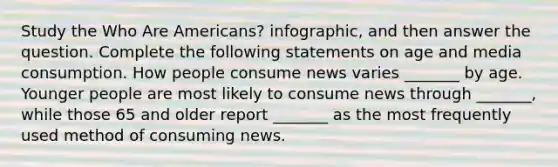 Study the Who Are Americans? infographic, and then answer the question. Complete the following statements on age and media consumption. How people consume news varies _______ by age. Younger people are most likely to consume news through _______, while those 65 and older report _______ as the most frequently used method of consuming news.