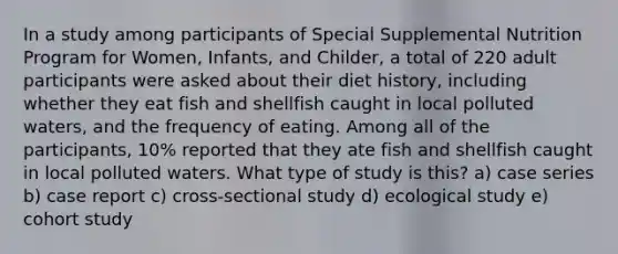 In a study among participants of Special Supplemental Nutrition Program for Women, Infants, and Childer, a total of 220 adult participants were asked about their diet history, including whether they eat fish and shellfish caught in local polluted waters, and the frequency of eating. Among all of the participants, 10% reported that they ate fish and shellfish caught in local polluted waters. What type of study is this? a) case series b) case report c) cross-sectional study d) ecological study e) cohort study