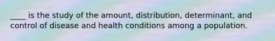 ____ is the study of the amount, distribution, determinant, and control of disease and health conditions among a population.