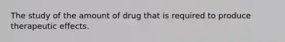 The study of the amount of drug that is required to produce therapeutic effects.