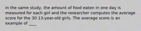 in the same study, the amount of food eaten in one day is measured for each girl and the researcher computes the average score for the 30 13-year-old girls. The average score is an example of ____