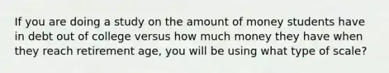 If you are doing a study on the amount of money students have in debt out of college versus how much money they have when they reach retirement age, you will be using what type of scale?