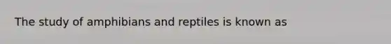 The study of amphibians and reptiles is known as