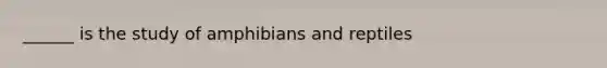 ______ is the study of amphibians and reptiles