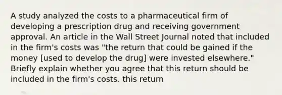 A study analyzed the costs to a pharmaceutical firm of developing a prescription drug and receiving government approval. An article in the Wall Street Journal noted that included in the​ firm's costs was​ "the return that could be gained if the money​ [used to develop the​ drug] were invested​ elsewhere." Briefly explain whether you agree that this return should be included in the​ firm's costs. this return