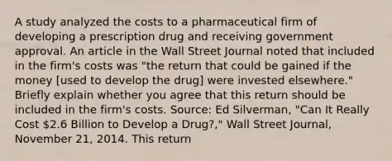 A study analyzed the costs to a pharmaceutical firm of developing a prescription drug and receiving government approval. An article in the Wall Street Journal noted that included in the​ firm's costs was​ "the return that could be gained if the money​ [used to develop the​ drug] were invested​ elsewhere." Briefly explain whether you agree that this return should be included in the​ firm's costs. ​Source: Ed​ Silverman, "Can It Really Cost​ 2.6 Billion to Develop a​ Drug?," Wall Street Journal​, November​ 21, 2014. This return