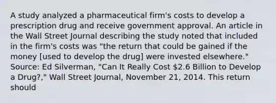 A study analyzed a pharmaceutical​ firm's costs to develop a prescription drug and receive government approval. An article in the Wall Street Journal describing the study noted that included in the​ firm's costs was​ "the return that could be gained if the money​ [used to develop the​ drug] were invested​ elsewhere." ​Source: Ed​ Silverman, "Can It Really Cost​ 2.6 Billion to Develop a​ Drug?," Wall Street Journal​, November​ 21, 2014. This return should