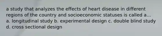 a study that analyzes the effects of heart disease in different regions of the country and socioeconomic statuses is called a... a. longitudinal study b. experimental design c. double blind study d. cross sectional design