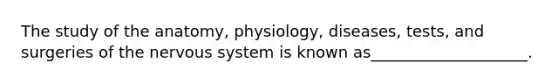 The study of the anatomy, physiology, diseases, tests, and surgeries of the nervous system is known as____________________.