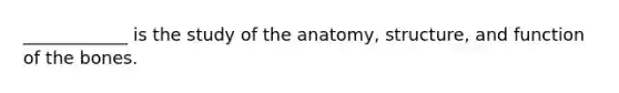 ____________ is the study of the anatomy, structure, and function of the bones.