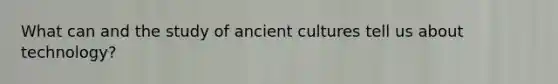 What can and the study of ancient cultures tell us about technology?