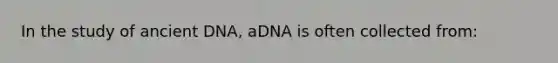 In the study of ancient DNA, aDNA is often collected from: