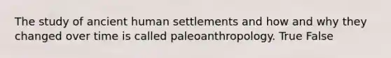 The study of ancient human settlements and how and why they changed over time is called paleoanthropology. True False