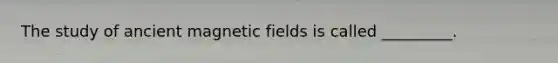 The study of ancient magnetic fields is called _________.