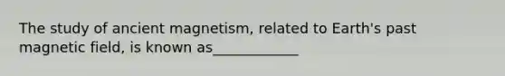 The study of ancient magnetism, related to Earth's past magnetic field, is known as____________