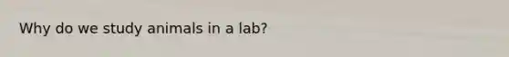 Why do we study animals in a lab?