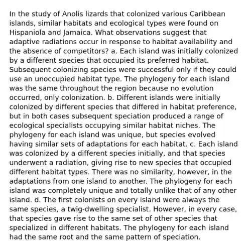 In the study of Anolis lizards that colonized various Caribbean islands, similar habitats and ecological types were found on Hispaniola and Jamaica. What observations suggest that adaptive radiations occur in response to habitat availability and the absence of competitors? a. Each island was initially colonized by a different species that occupied its preferred habitat. Subsequent colonizing species were successful only if they could use an unoccupied habitat type. The phylogeny for each island was the same throughout the region because no evolution occurred, only colonization. b. Different islands were initially colonized by different species that differed in habitat preference, but in both cases subsequent speciation produced a range of ecological specialists occupying similar habitat niches. The phylogeny for each island was unique, but species evolved having similar sets of adaptations for each habitat. c. Each island was colonized by a different species initially, and that species underwent a radiation, giving rise to new species that occupied different habitat types. There was no similarity, however, in the adaptations from one island to another. The phylogeny for each island was completely unique and totally unlike that of any other island. d. The first colonists on every island were always the same species, a twig-dwelling specialist. However, in every case, that species gave rise to the same set of other species that specialized in different habitats. The phylogeny for each island had the same root and the same pattern of speciation.