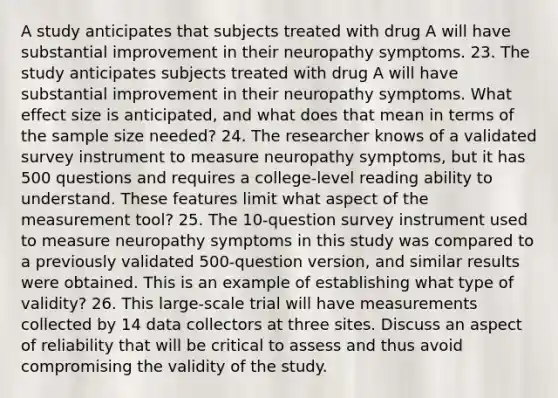 A study anticipates that subjects treated with drug A will have substantial improvement in their neuropathy symptoms. 23. The study anticipates subjects treated with drug A will have substantial improvement in their neuropathy symptoms. What effect size is anticipated, and what does that mean in terms of the sample size needed? 24. The researcher knows of a validated survey instrument to measure neuropathy symptoms, but it has 500 questions and requires a college-level reading ability to understand. These features limit what aspect of the measurement tool? 25. The 10-question survey instrument used to measure neuropathy symptoms in this study was compared to a previously validated 500-question version, and similar results were obtained. This is an example of establishing what type of validity? 26. This large-scale trial will have measurements collected by 14 data collectors at three sites. Discuss an aspect of reliability that will be critical to assess and thus avoid compromising the validity of the study.