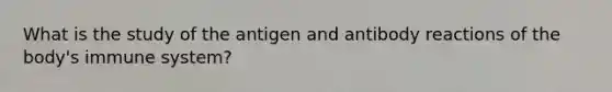 What is the study of the antigen and antibody reactions of the​ body's immune​ system?