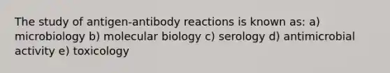 The study of antigen-antibody reactions is known as: a) microbiology b) molecular biology c) serology d) antimicrobial activity e) toxicology