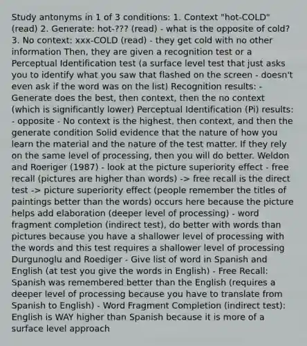Study antonyms in 1 of 3 conditions: 1. Context "hot-COLD" (read) 2. Generate: hot-??? (read) - what is the opposite of cold? 3. No context: xxx-COLD (read) - they get cold with no other information Then, they are given a recognition test or a Perceptual Identification test (a surface level test that just asks you to identify what you saw that flashed on the screen - doesn't even ask if the word was on the list) Recognition results: - Generate does the best, then context, then the no context (which is significantly lower) Perceptual Identification (Pi) results: - opposite - No context is the highest, then context, and then the generate condition Solid evidence that the nature of how you learn the material and the nature of the test matter. If they rely on the same level of processing, then you will do better. Weldon and Roeriger (1987) - look at the picture superiority effect - free recall (pictures are higher than words) -> free recall is the direct test -> picture superiority effect (people remember the titles of paintings better than the words) occurs here because the picture helps add elaboration (deeper level of processing) - word fragment completion (indirect test), do better with words than pictures because you have a shallower level of processing with the words and this test requires a shallower level of processing Durgunoglu and Roediger - Give list of word in Spanish and English (at test you give the words in English) - Free Recall: Spanish was remembered better than the English (requires a deeper level of processing because you have to translate from Spanish to English) - Word Fragment Completion (indirect test): English is WAY higher than Spanish because it is more of a surface level approach