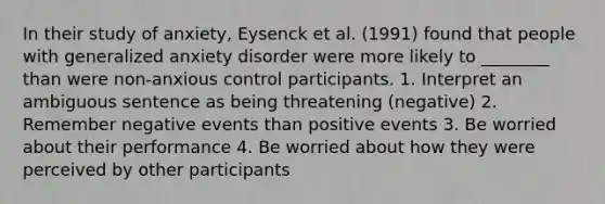 In their study of anxiety, Eysenck et al. (1991) found that people with generalized anxiety disorder were more likely to ________ than were non-anxious control participants. 1. Interpret an ambiguous sentence as being threatening (negative) 2. Remember negative events than positive events 3. Be worried about their performance 4. Be worried about how they were perceived by other participants