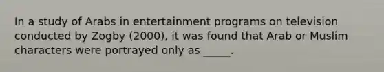 In a study of Arabs in entertainment programs on television conducted by Zogby (2000), it was found that Arab or Muslim characters were portrayed only as _____.